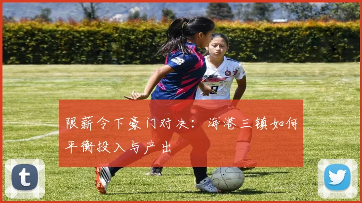 限薪令下豪门对决：海港三镇如何平衡投入与产出