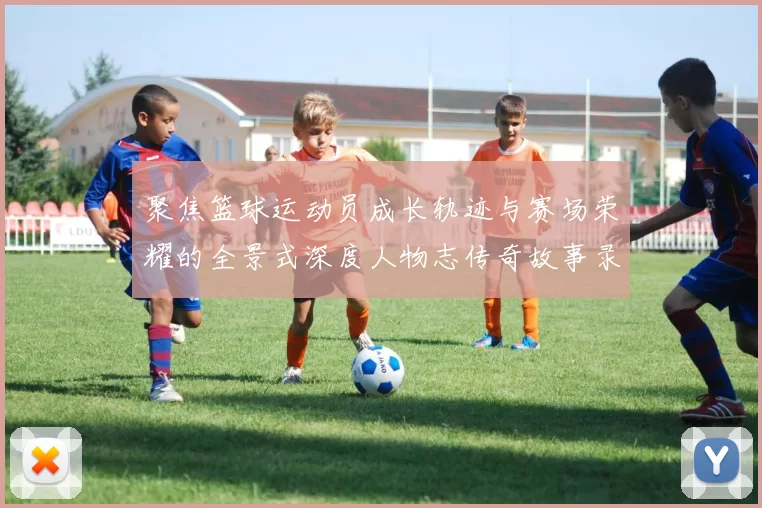 聚焦篮球运动员成长轨迹与赛场荣耀的全景式深度人物志传奇故事录