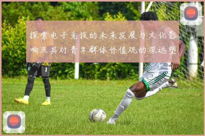 探索电子竞技的未来发展与文化影响及其对青年群体价值观的深远塑造