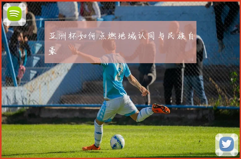 亚洲杯如何点燃地域认同与民族自豪