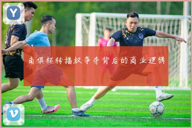 南俱杯转播权争夺背后的商业逻辑