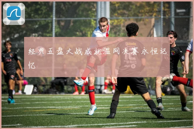 经典五盘大战成就温网决赛永恒记忆