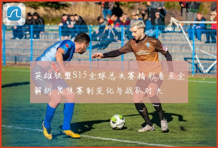 英雄联盟S15全球总决赛精彩看点全解析 聚焦赛制变化与战队对决