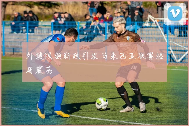 外援限额新政引发马来西亚联赛格局震荡