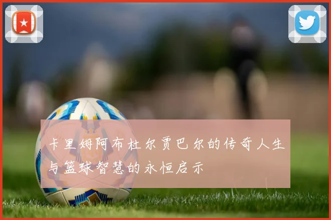 卡里姆阿布杜尔贾巴尔的传奇人生与篮球智慧的永恒启示