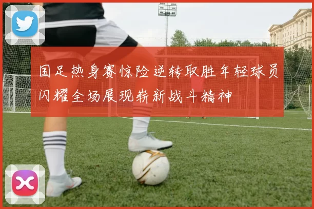 国足热身赛惊险逆转取胜年轻球员闪耀全场展现崭新战斗精神