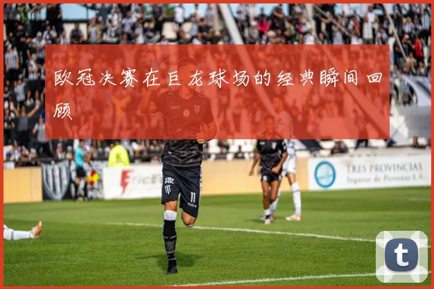 欧冠决赛在巨龙球场的经典瞬间回顾