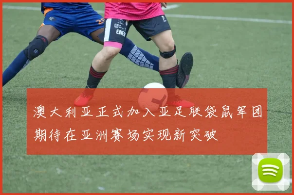 澳大利亚正式加入亚足联袋鼠军团期待在亚洲赛场实现新突破