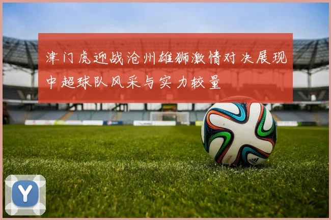 津门虎迎战沧州雄狮激情对决展现中超球队风采与实力较量