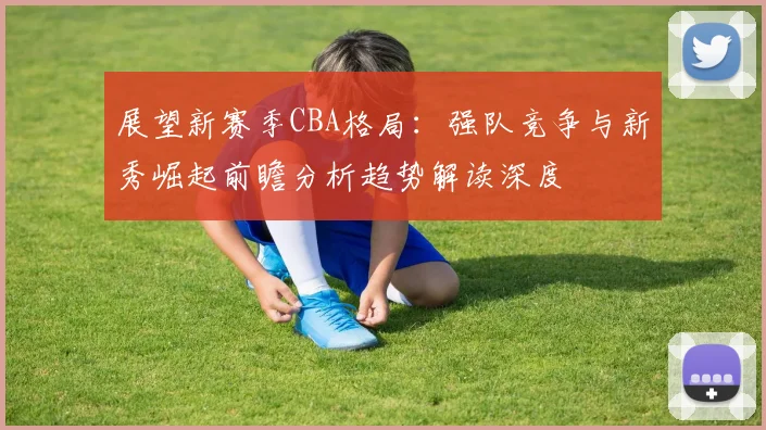 展望新赛季CBA格局：强队竞争与新秀崛起前瞻分析趋势解读深度