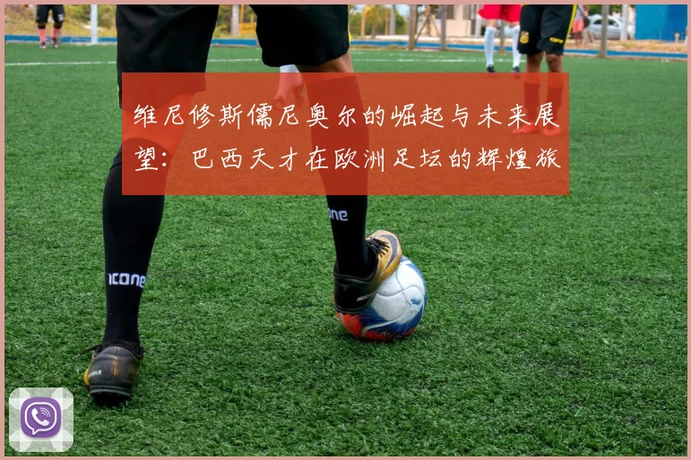 维尼修斯儒尼奥尔的崛起与未来展望：巴西天才在欧洲足坛的辉煌旅程