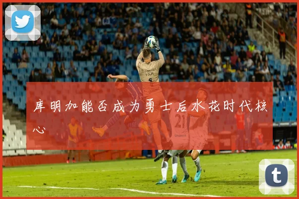 库明加能否成为勇士后水花时代核心