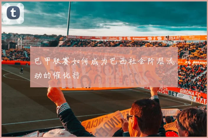 巴甲联赛如何成为巴西社会阶层流动的催化剂