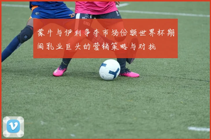 蒙牛与伊利争夺市场份额世界杯期间乳业巨头的营销策略与对抗