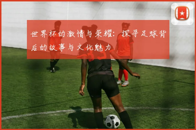 世界杯的激情与荣耀：探寻足球背后的故事与文化魅力