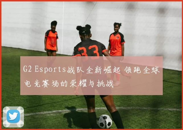 G2 Esports战队全新崛起 领跑全球电竞赛场的荣耀与挑战
